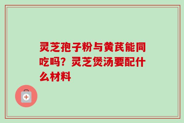 灵芝孢子粉与黄芪能同吃吗?灵芝煲汤要配什么材料 灵芝孢子粉与黄芪能同吃吗?灵芝煲汤要配什么材料