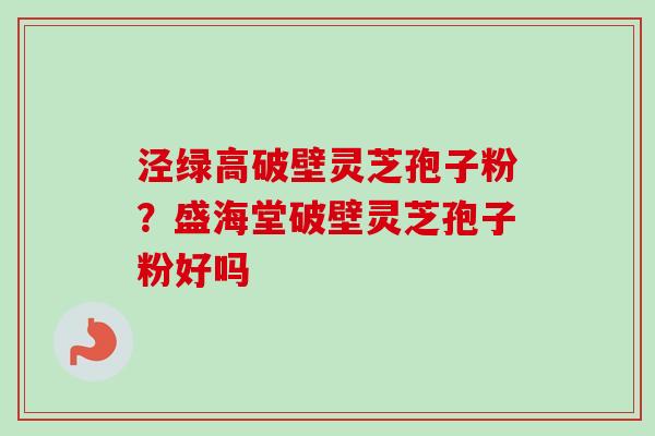 泾绿高破壁灵芝孢子粉?盛海堂破壁灵芝孢子粉好吗 泾绿高破壁灵芝孢子粉?盛海堂破壁灵芝孢子粉好吗