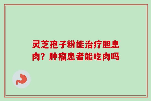 灵芝孢子粉能胆息肉?患者能吃肉吗 灵芝孢子粉能胆息肉?患者能吃肉吗