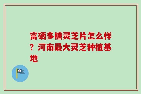 富硒多糖灵芝片怎么样?河南大灵芝种植基地 富硒多糖灵芝片怎么样?河南大灵芝种植基地