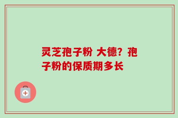 灵芝孢子粉 大德?孢子粉的保质期多长 灵芝孢子粉 大德?孢子粉的保质期多长