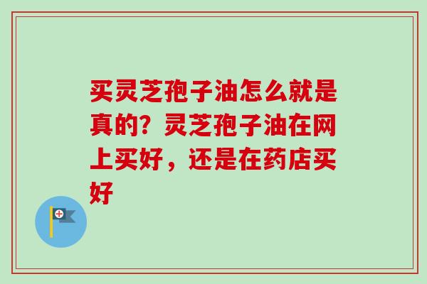 买灵芝孢子油怎么就是真的?灵芝孢子油在网上买好,还是在药店买好 买灵芝孢子油怎么就是真的?灵芝孢子油在网上买好,还是在药店买好