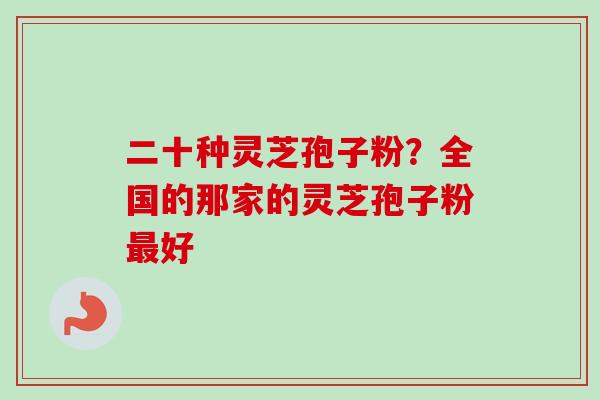 二十种灵芝孢子粉?全国的那家的灵芝孢子粉好 二十种灵芝孢子粉?全国的那家的灵芝孢子粉好