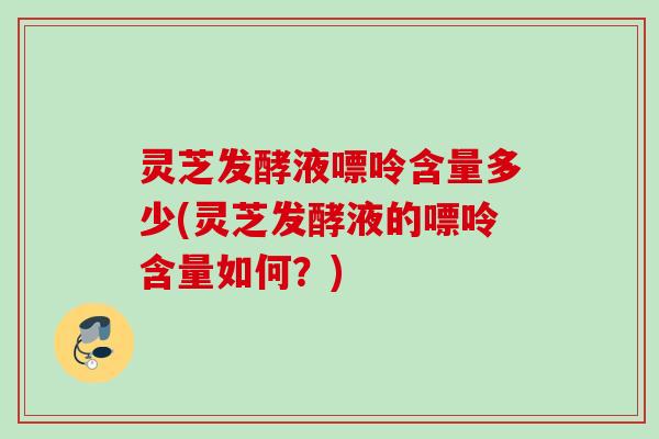 灵芝发酵液嘌呤含量多少(灵芝发酵液的嘌呤含量如何?) 灵芝发酵液嘌呤含量多少(灵芝发酵液的嘌呤含量如何?)