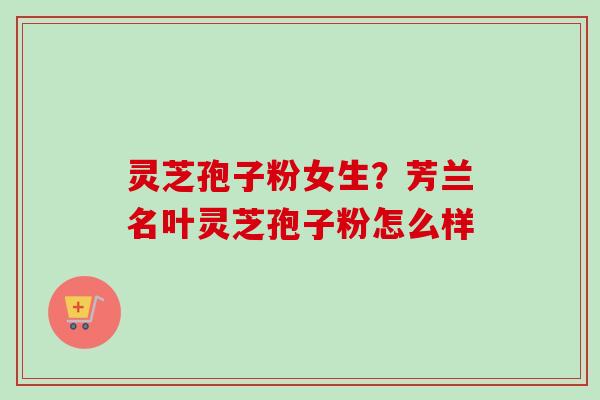 灵芝孢子粉女生?芳兰名叶灵芝孢子粉怎么样 灵芝孢子粉女生?芳兰名叶灵芝孢子粉怎么样