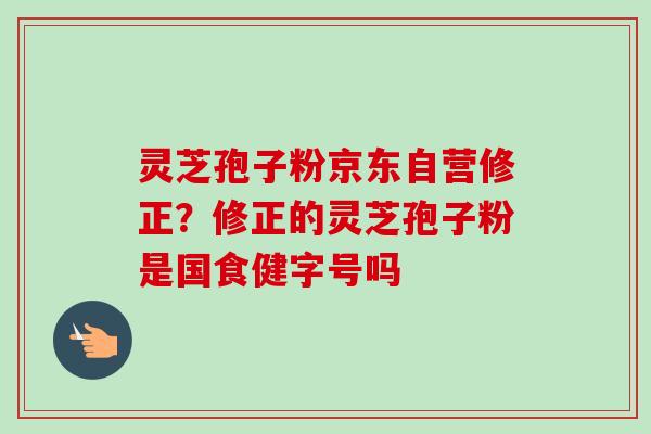 灵芝孢子粉京东自营修正?修正的灵芝孢子粉是国食健字号吗 灵芝孢子粉京东自营修正?修正的灵芝孢子粉是国食健字号吗