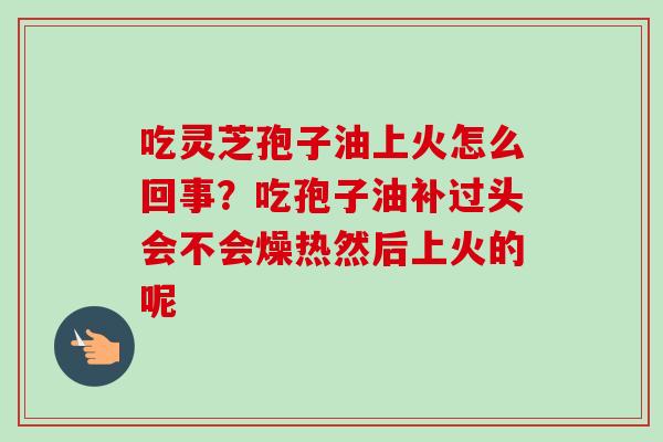 吃灵芝孢子油上火怎么回事?吃孢子油补过头会不会燥热然后上火的呢 吃灵芝孢子油上火怎么回事?吃孢子油补过头会不会燥热然后上火的呢
