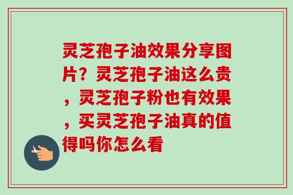 灵芝孢子油效果分享图片?灵芝孢子油这么贵,灵芝孢子粉也有效果,买灵芝孢子油真的值得吗你怎么看 灵芝孢子油效果分享图片?灵芝孢子油这么贵,灵芝孢子粉也有效果,买灵芝孢子油真的值得吗你怎么看
