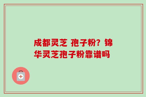 成都灵芝 孢子粉？锦华灵芝孢子粉靠谱吗