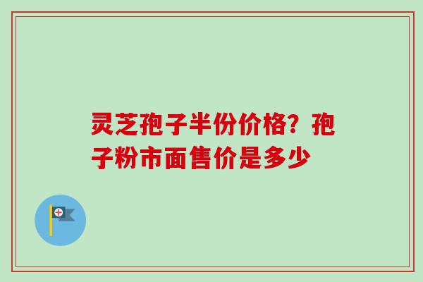 灵芝孢子半份价格？孢子粉市面售价是多少