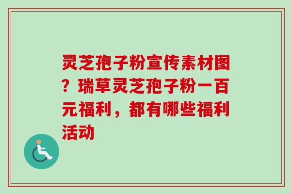 灵芝孢子粉宣传素材图?瑞草灵芝孢子粉一百元福利,都有哪些福利活动 灵芝孢子粉宣传素材图?瑞草灵芝孢子粉一百元福利,都有哪些福利活动