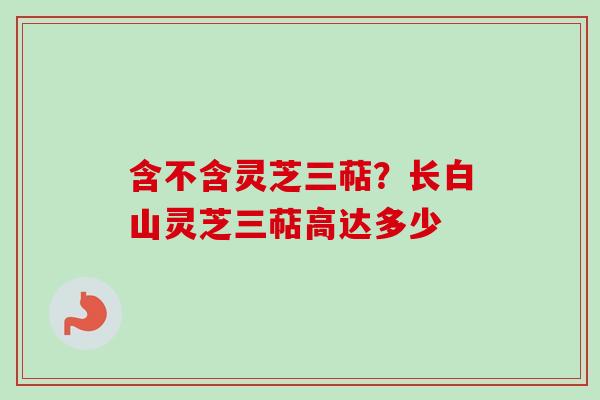 含不含灵芝三萜?长白山灵芝三萜高达多少 含不含灵芝三萜?长白山灵芝三萜高达多少