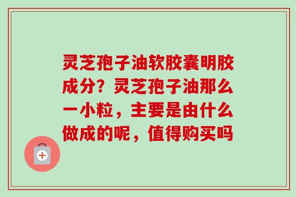 灵芝孢子油软胶囊明胶成分?灵芝孢子油那么一小粒,主要是由什么做成的呢,值得购买吗 灵芝孢子油软胶囊明胶成分?灵芝孢子油那么一小粒,主要是由什么做成的呢,值得购买吗