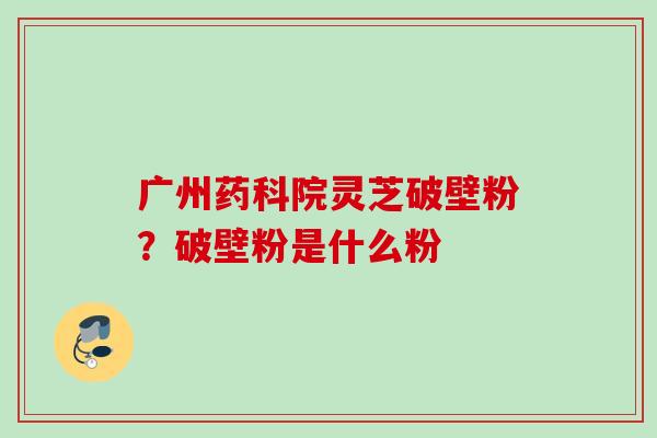 广州药科院灵芝破壁粉？破壁粉是什么粉