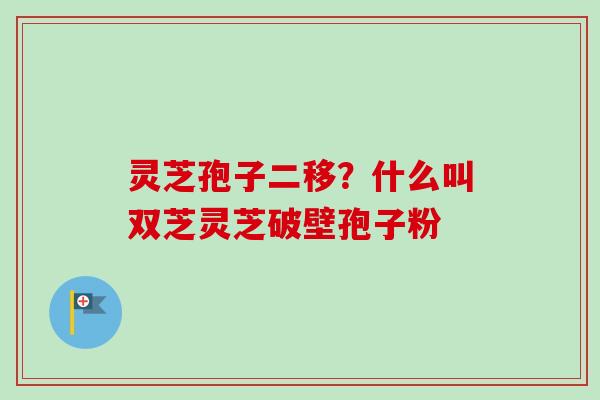 灵芝孢子二移？什么叫双芝灵芝破壁孢子粉