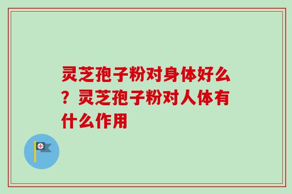灵芝孢子粉对身体好么？灵芝孢子粉对人体有什么作用