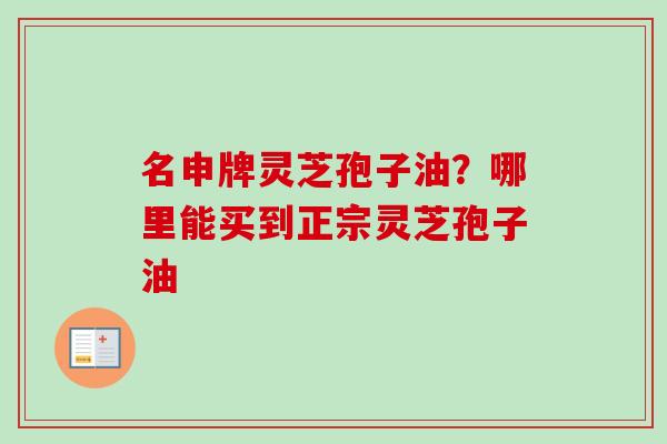 名申牌灵芝孢子油?哪里能买到正宗灵芝孢子油 名申牌灵芝孢子油?哪里能买到正宗灵芝孢子油