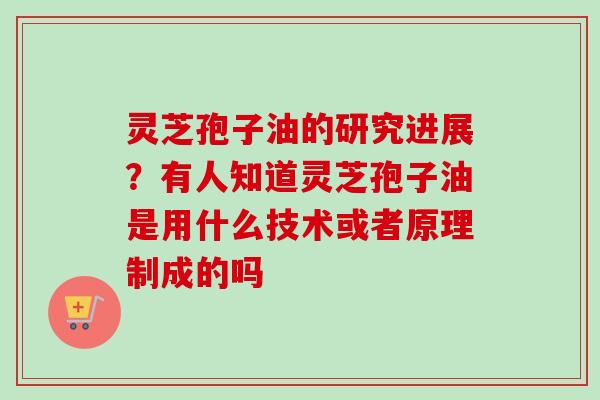 灵芝孢子油的研究进展?有人知道灵芝孢子油是用什么技术或者原理制成的吗 灵芝孢子油的研究进展?有人知道灵芝孢子油是用什么技术或者原理制成的吗