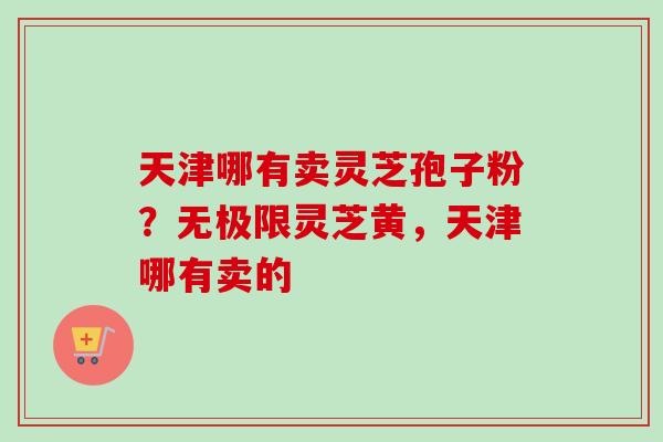 天津哪有卖灵芝孢子粉？无极限灵芝黄，天津哪有卖的