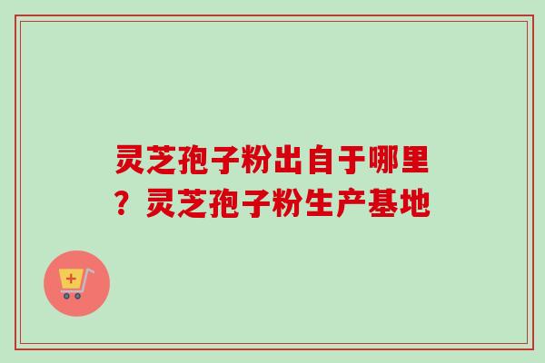 灵芝孢子粉出自于哪里?灵芝孢子粉生产基地 灵芝孢子粉出自于哪里?灵芝孢子粉生产基地