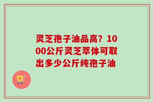 灵芝孢子油品高?1000公斤灵芝萃体可取出多少公斤纯孢子油 灵芝孢子油品高?1000公斤灵芝萃体可取出多少公斤纯孢子油