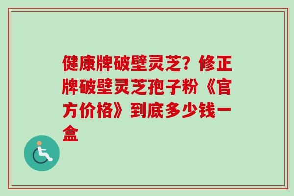 健康牌破壁灵芝?修正牌破壁灵芝孢子粉《官方价格》到底多少钱一盒 健康牌破壁灵芝?修正牌破壁灵芝孢子粉《官方价格》到底多少钱一盒