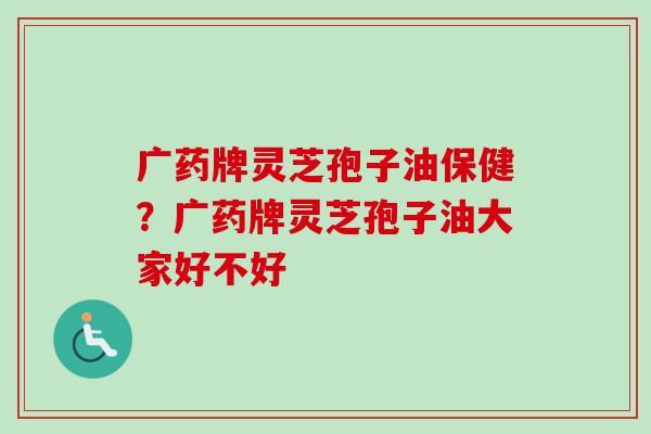 广药牌灵芝孢子油保健?广药牌灵芝孢子油大家好不好 广药牌灵芝孢子油保健?广药牌灵芝孢子油大家好不好