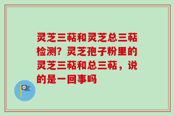 灵芝三萜和灵芝总三萜检测？灵芝孢子粉里的灵芝三萜和总三萜，说的是一回事吗