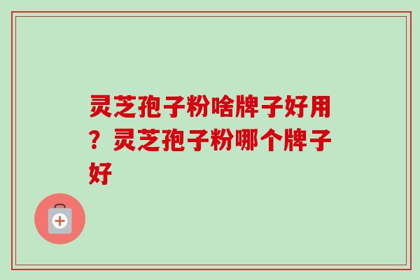 灵芝孢子粉啥牌子好用?灵芝孢子粉哪个牌子好 灵芝孢子粉啥牌子好用?灵芝孢子粉哪个牌子好