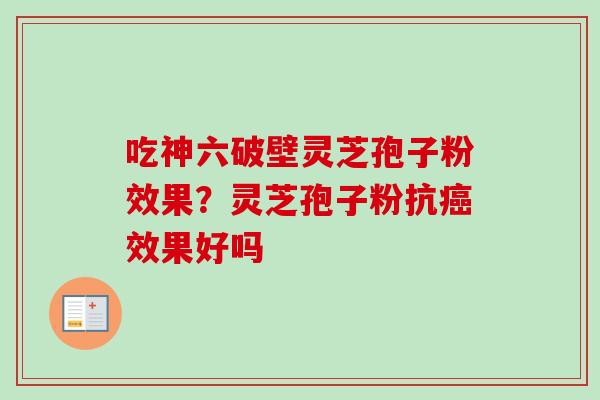 吃神六破壁灵芝孢子粉效果?灵芝孢子粉抗效果好吗 吃神六破壁灵芝孢子粉效果?灵芝孢子粉抗效果好吗