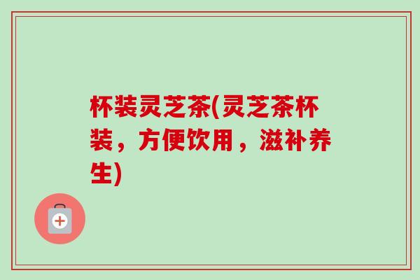 杯装灵芝茶(灵芝茶杯装,方便饮用,滋补养生) 杯装灵芝茶(灵芝茶杯装,方便饮用,滋补养生)