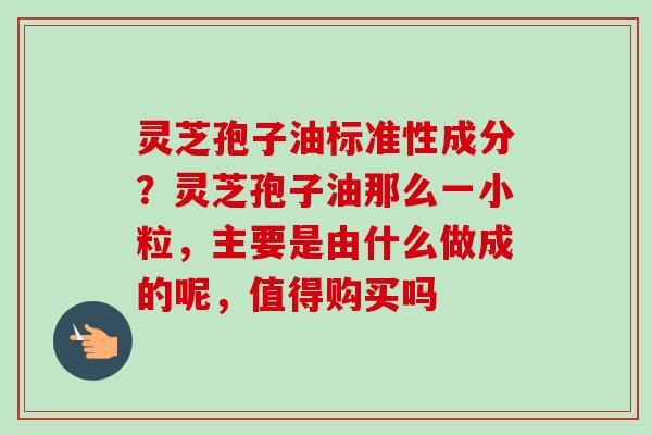灵芝孢子油标准性成分?灵芝孢子油那么一小粒,主要是由什么做成的呢,值得购买吗 灵芝孢子油标准性成分?灵芝孢子油那么一小粒,主要是由什么做成的呢,值得购买吗