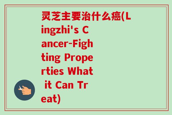灵芝主要什么(Lingzhi's Cancer-Fighting Properties What it Can Treat)