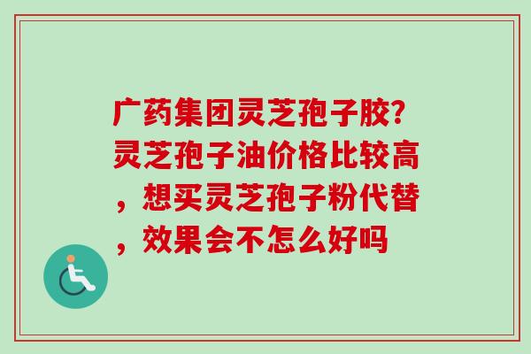 广药集团灵芝孢子胶?灵芝孢子油价格比较高,想买灵芝孢子粉代替,效果会不怎么好吗 广药集团灵芝孢子胶?灵芝孢子油价格比较高,想买灵芝孢子粉代替,效果会不怎么好吗