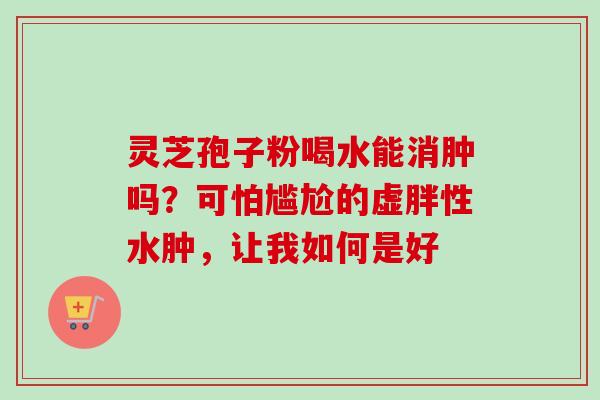 灵芝孢子粉喝水能消肿吗?可怕尴尬的虚胖性水肿,让我如何是好 灵芝孢子粉喝水能消肿吗?可怕尴尬的虚胖性水肿,让我如何是好