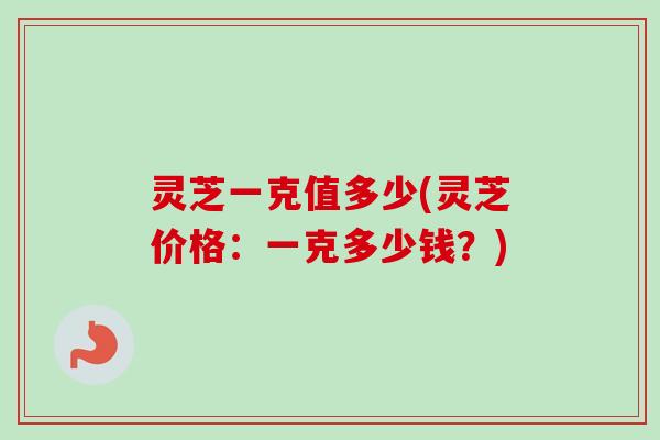 灵芝一克值多少(灵芝价格:一克多少钱?) 灵芝一克值多少(灵芝价格:一克多少钱?)