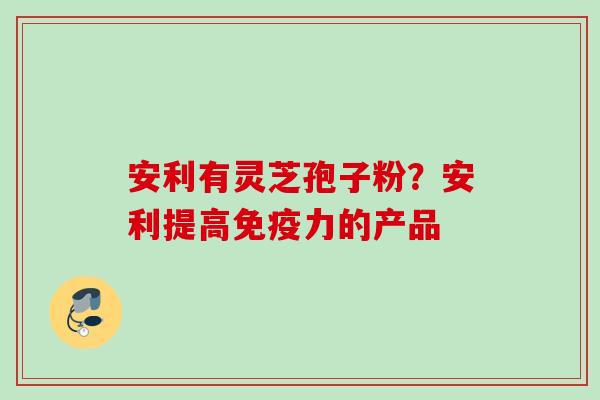 安利有灵芝孢子粉？安利提高免疫力的产品