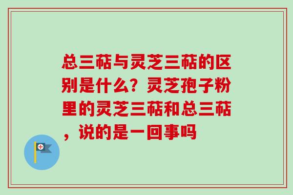 总三萜与灵芝三萜的区别是什么?灵芝孢子粉里的灵芝三萜和总三萜,说的是一回事吗 总三萜与灵芝三萜的区别是什么?灵芝孢子粉里的灵芝三萜和总三萜,说的是一回事吗