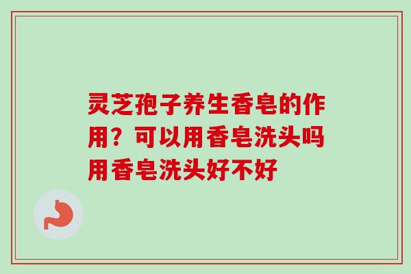 灵芝孢子养生香皂的作用?可以用香皂洗头吗用香皂洗头好不好 灵芝孢子养生香皂的作用?可以用香皂洗头吗用香皂洗头好不好