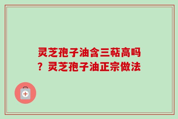 灵芝孢子油含三萜高吗?灵芝孢子油正宗做法 灵芝孢子油含三萜高吗?灵芝孢子油正宗做法