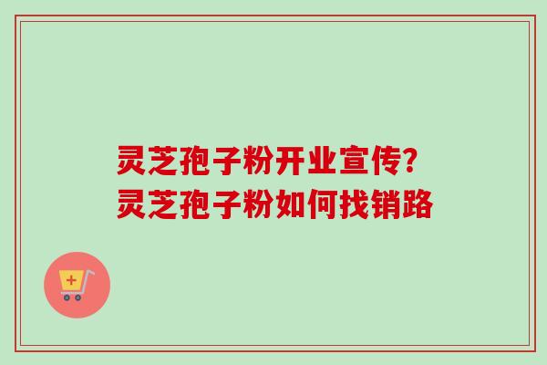 灵芝孢子粉开业宣传?灵芝孢子粉如何找销路 灵芝孢子粉开业宣传?灵芝孢子粉如何找销路