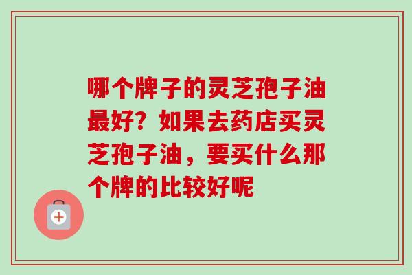 哪个牌子的灵芝孢子油好？如果去药店买灵芝孢子油，要买什么那个牌的比较好呢