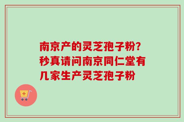 南京产的灵芝孢子粉?秒真请问南京同仁堂有几家生产灵芝孢子粉 南京产的灵芝孢子粉?秒真请问南京同仁堂有几家生产灵芝孢子粉
