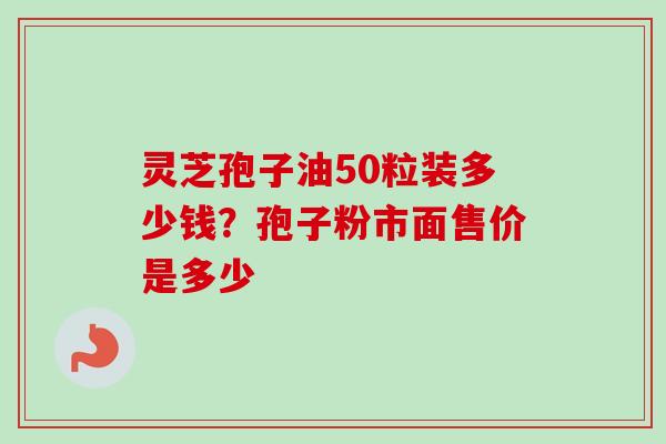 灵芝孢子油50粒装多少钱?孢子粉市面售价是多少 灵芝孢子油50粒装多少钱?孢子粉市面售价是多少