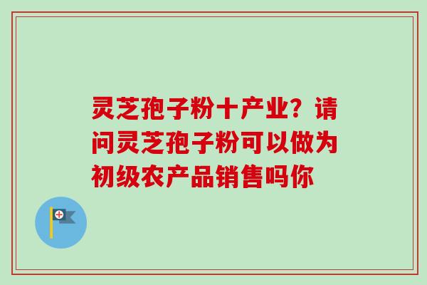 灵芝孢子粉十产业?请问灵芝孢子粉可以做为初级农产品销售吗你 灵芝孢子粉十产业?请问灵芝孢子粉可以做为初级农产品销售吗你