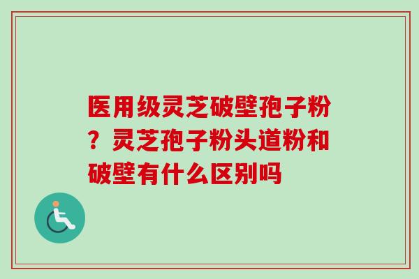 医用级灵芝破壁孢子粉？灵芝孢子粉头道粉和破壁有什么区别吗