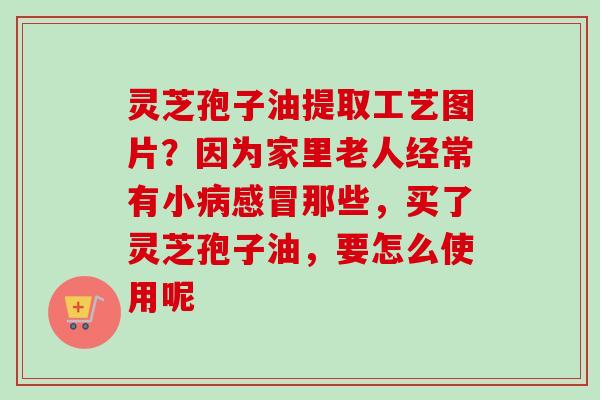 灵芝孢子油提取工艺图片?因为家里老人经常有小那些,买了灵芝孢子油,要怎么使用呢 灵芝孢子油提取工艺图片?因为家里老人经常有小那些,买了灵芝孢子油,要怎么使用呢
