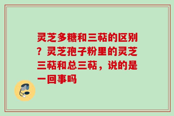灵芝多糖和三萜的区别？灵芝孢子粉里的灵芝三萜和总三萜，说的是一回事吗