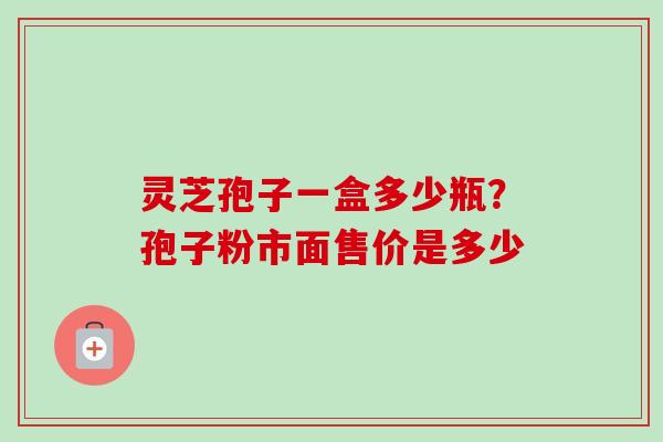 灵芝孢子一盒多少瓶?孢子粉市面售价是多少 灵芝孢子一盒多少瓶?孢子粉市面售价是多少