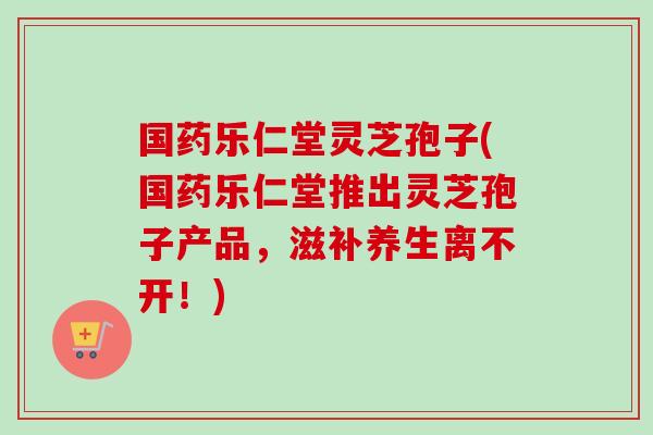 国药乐仁堂灵芝孢子(国药乐仁堂推出灵芝孢子产品，滋补养生离不开！)